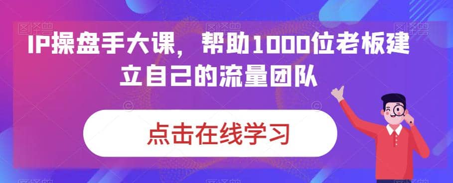 IP-操盘手大课，帮助1000位老板建立自己的流量团队（13节课）_思维有课