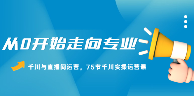 从0开始走向专业，千川与直播间运营，75节千川实操运营课_思维有课