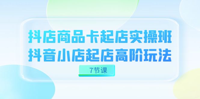 抖店-商品卡起店实战班，抖音小店起店高阶玩法（7节课）_思维有课