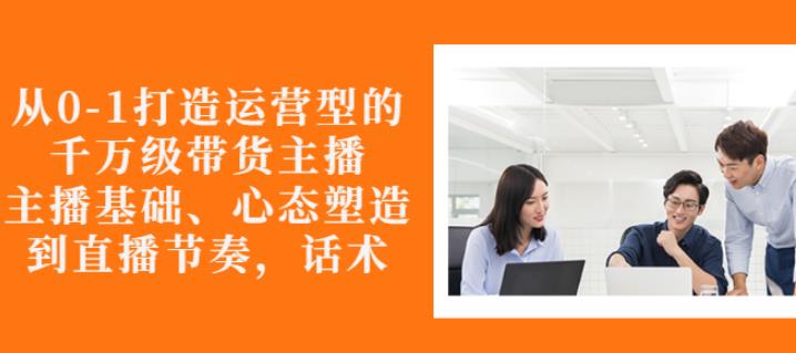 从0-1打造运营型的带货主播：主播基础、心态塑造，能力培养到直播节奏，话术进行全面讲解_思维有课