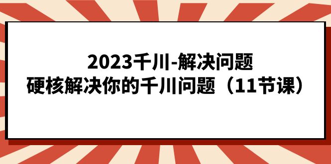 2023千川-解决问题，硬核解决你的千川问题（11节课）_思维有课