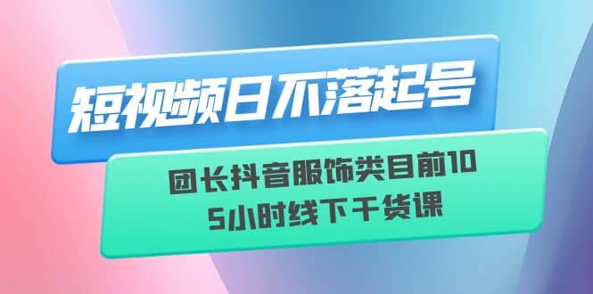 短视频日不落起号【6月11线下课】团长抖音服饰类目前10 5小时线下干货课_思维有课