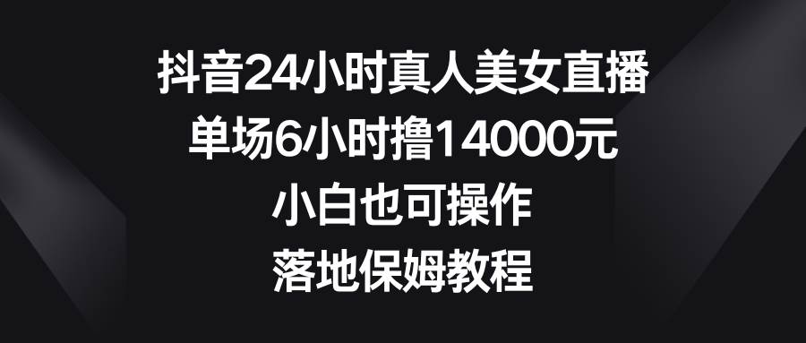 抖音24小时真人美女直播，单场6小时撸14000元，小白也可操作，落地保姆教程_思维有课