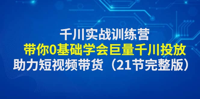 千川实战训练营：带你0基础学会巨量千川投放，助力短视频带货（21节完整版）_思维有课