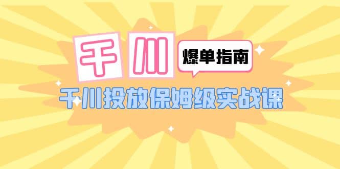 千川-爆单实战指南：千川投放保姆级实战课（22节课时）_思维有课