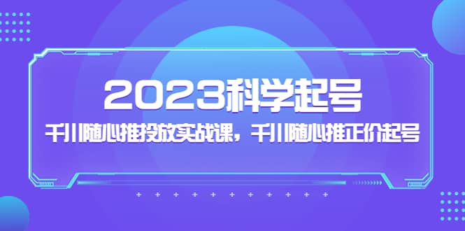 2023科学起号，千川随心推投放实战课，千川随心推正价起号_思维有课