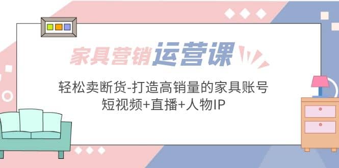 家具营销·运营实战 轻松卖断货-打造高销量的家具账号(短视频+直播+人物IP)_思维有课