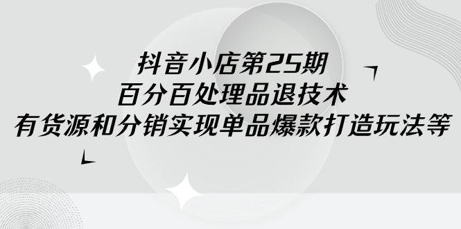 抖音小店-第25期，百分百处理品退技术，有货源和分销实现单品爆款打造玩法_思维有课