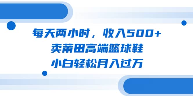 每天两小时，收入500+，卖莆田高端篮球鞋，小白轻松月入过万（教程+素材）_思维有课