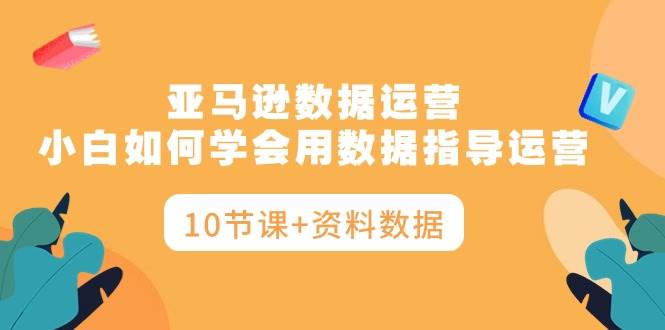 亚马逊数据运营，小白如何学会用数据指导运营（10节课+资料数据）_思维有课