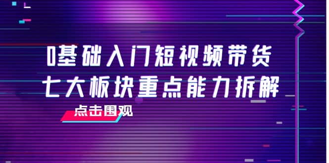 0基础入门短视频带货，七大板块重点能力拆解，7节精品课4小时干货_思维有课