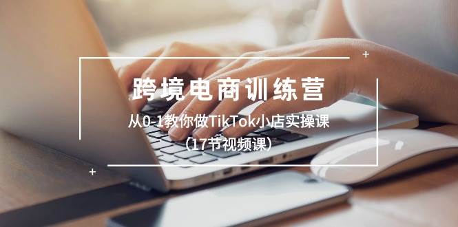 跨境电商训练营：从0-1教你做TikTok小店实操课（17节视频课）_思维有课