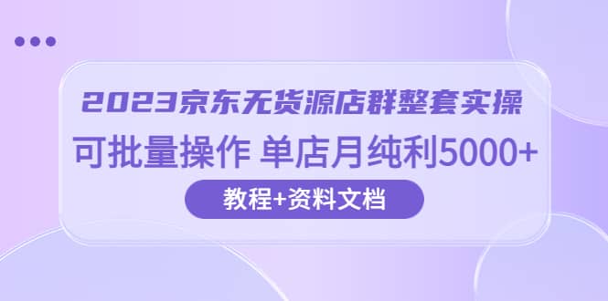 2023京东-无货源店群整套实操 可批量操作 单店月纯利5000+63节课+资料文档_思维有课