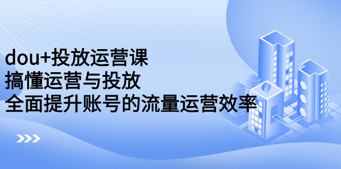 dou+投放运营课：搞懂运营与投放，全面提升账号的流量运营效率_思维有课