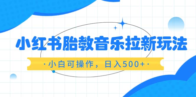 小红书胎教音乐拉新玩法，小白可操作，日入500+（资料已打包）_思维有课