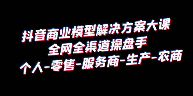 抖音商业 模型解决方案大课 全网全渠道操盘手 个人-零售-服务商-生产-农商_思维有课