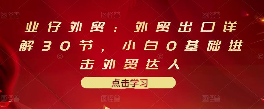 业仔外贸：外贸出口详解30节，小白0基础进击外贸达人 价值666元_思维有课