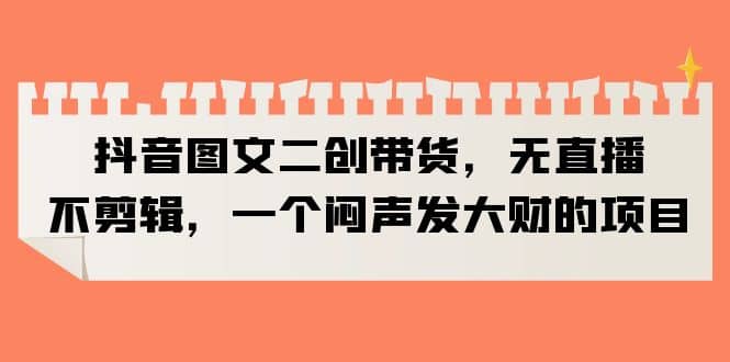 抖音图文二创带货，无直播，不剪辑，一个闷声发大财的项目_思维有课