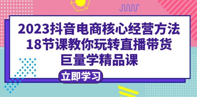 2023抖音电商核心经营方法：18节课教你玩转直播带货，巨量学精品课_思维有课