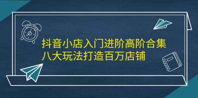 抖音小店入门进阶高阶合集，八大玩法打造百万店铺_思维有课