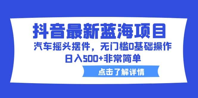 抖音最新蓝海项目，汽车摇头摆件，无门槛0基础操作，日入500+非常简单_思维有课