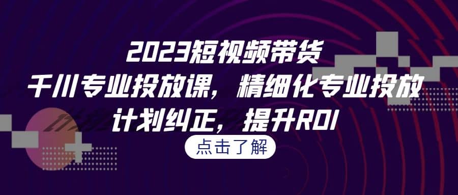 2023短视频带货-千川专业投放课，精细化专业投放，计划纠正，提升ROI_思维有课