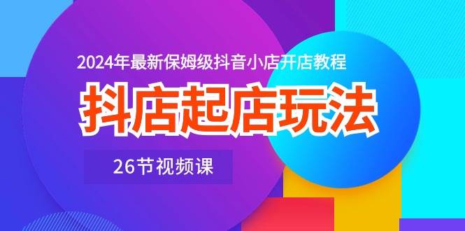 抖店起店玩法，2024年最新保姆级抖音小店开店教程（26节视频课）_思维有课