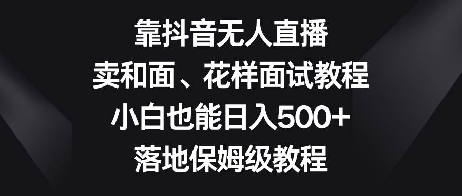 靠抖音无人直播，卖和面、花样面试教程，小白也能日入500+，落地保姆级教程_思维有课