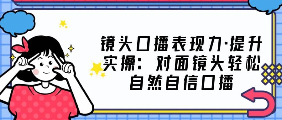 镜头口播表现力·提升实操：对面镜头轻松自然自信口播（23节课）_思维有课