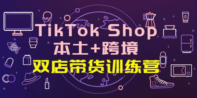 TikTok Shop本土+跨境 双店带货训练营（第十五期）全球好物买卖 一店卖全球_思维有课