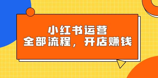 小红书运营全部流程，掌握小红书玩法规则，开店赚钱_网创工坊