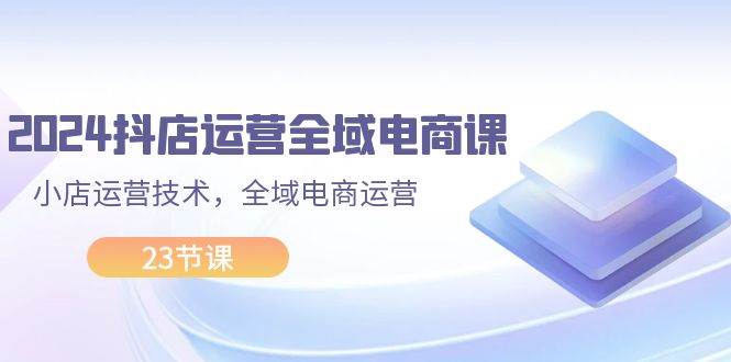 2024抖店运营-全域电商课，小店运营技术，全域电商运营（23节课）_思维有课