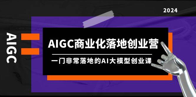 AIGC-商业化落地创业营，一门非常落地的AI大模型创业课（8节课+资料）_思维有课