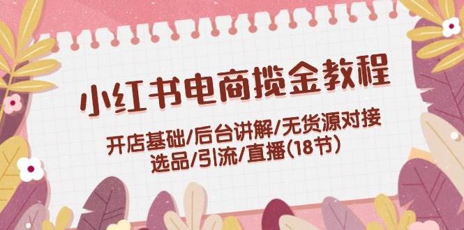 小红书电商揽金教程：开店基础/后台讲解/无货源对接/选品/引流/直播(18节)_思维有课