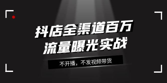 抖店-全渠道百万流量曝光实战，不开播，不发视频带货（16节课）_思维有课