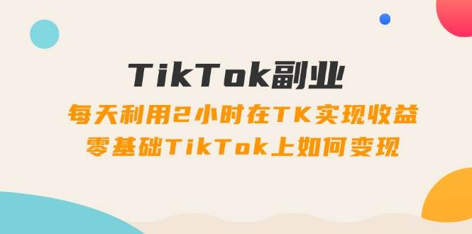 TikTok副业：每天利用2小时在TK实现收益，零基础TikTok上如何变现，34节程_思维有课