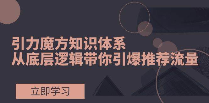 引力魔方知识体系，从底层逻辑带你引爆荐推流量！_思维有课