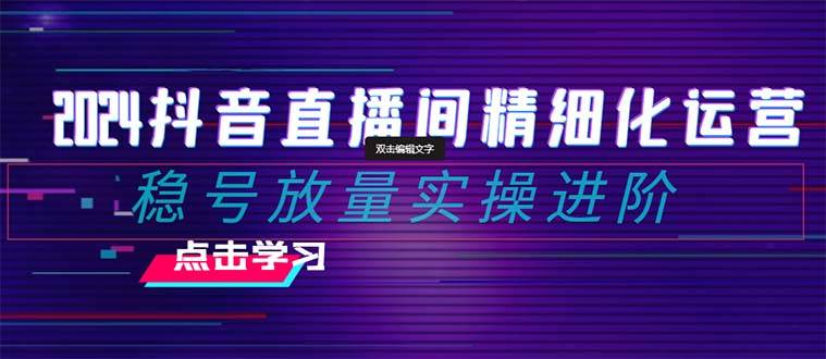 2024抖音直播间精细化运营：稳号放量实操进阶 选品/排品/起号/小店随心推/千川付费如何去投放_思维有课