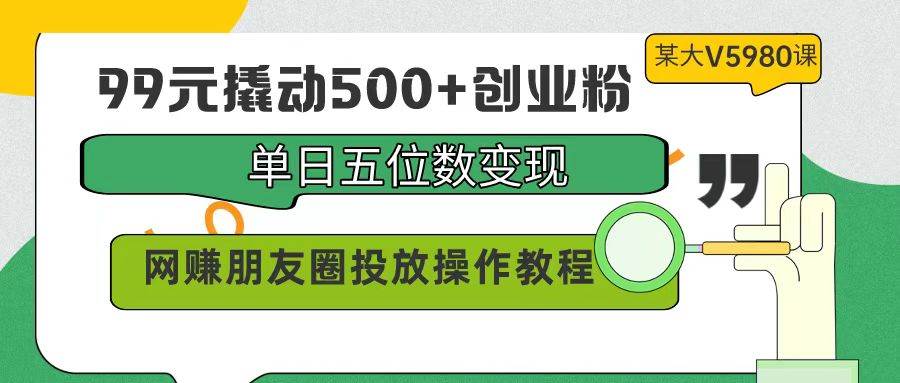 99元撬动500+创业粉，单日五位数变现，网赚朋友圈投放操作教程价值5980！_思维有课