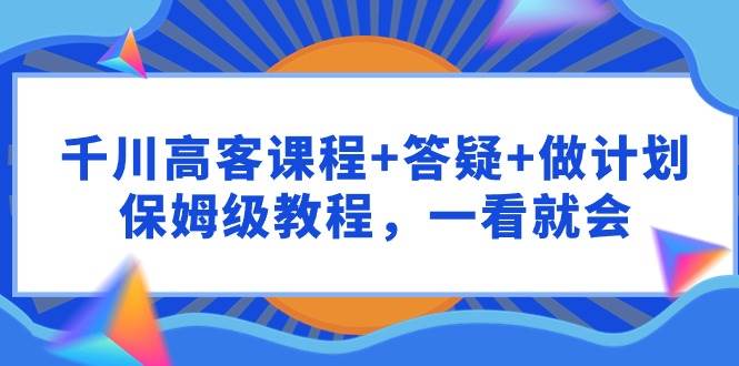 千川 高客课程+答疑+做计划，保姆级教程，一看就会_思维有课