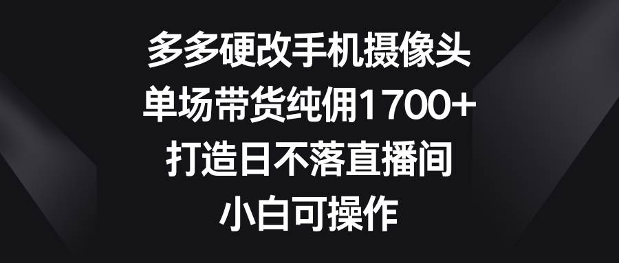 多多硬改手机摄像头，单场带货纯佣1700+，打造日不落直播间，小白可操作_网创工坊