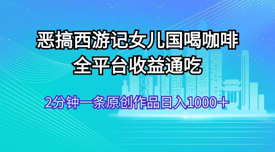 恶搞西游记女儿国喝咖啡 全平台收益通吃 2分钟一条原创作品日入1000＋_思维有课