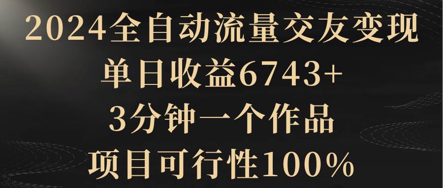 2024全自动流量交友变现，单日收益6743+，3分钟一个作品，项目可行性100%_思维有课