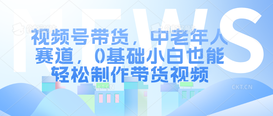 视频号带货，中老年人赛道，0基础小白也能轻松制作带货视频_网创工坊